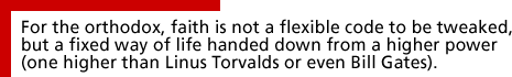 For the orthodox, faith is not a flexible code to be tweaked, but a fixed way of life handed down from a higher power (one higher than Linus Torvalds or even Bill Gates).