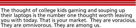 The thought of college kids gaming and souping up their laptops is the number one thought worth leaving you with today. That is your market. They are voracious. They are omnivorous. They are among us.