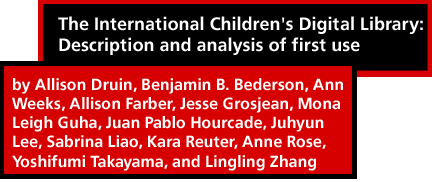 The International Children's Digital Library: Description and analysis of first use by Allison Druin, Benjamin B. Bederson, Ann Weeks, Allison Farber, Jesse Grosjean, Mona Leigh Guha, Juan Pablo Hourcade, Juhyun Lee, Sabrina Liao, Kara Reuter, Anne Rose, Yoshifumi Takayama, and Lingling Zhang